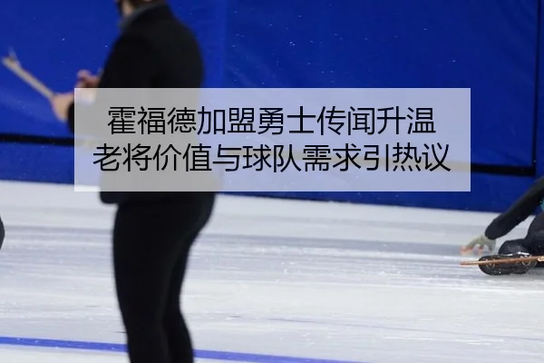 霍福德加盟勇士传闻升温 老将价值与球队需求引热议