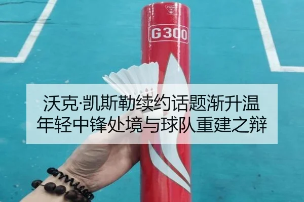 沃克·凯斯勒续约话题渐升温 年轻中锋处境与球队重建之辩